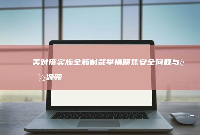 美对俄实施全新制裁举措：聚焦安全问题与能源领域