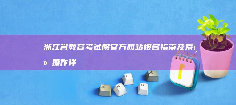 浙江省教育考试院官方网站报名指南及系统操作详解